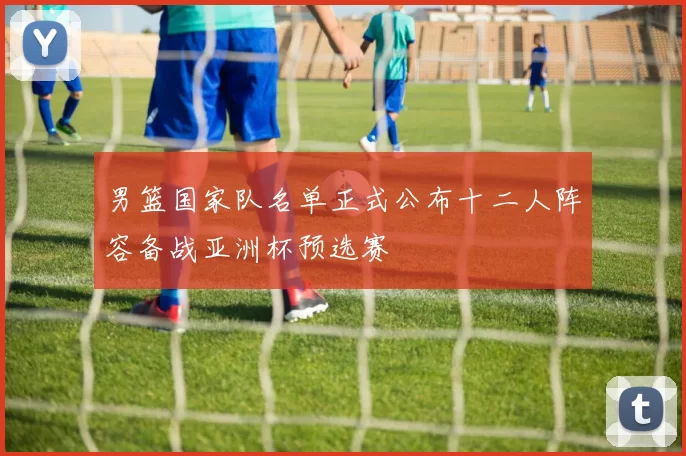 男篮国家队名单正式公布十二人阵容备战亚洲杯预选赛