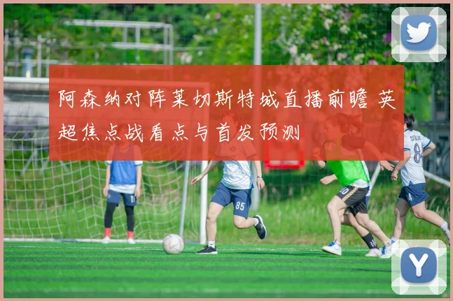 阿森纳对阵莱切斯特城直播前瞻 英超焦点战看点与首发预测