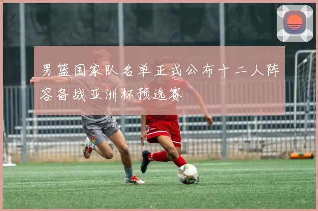 男篮国家队名单正式公布十二人阵容备战亚洲杯预选赛