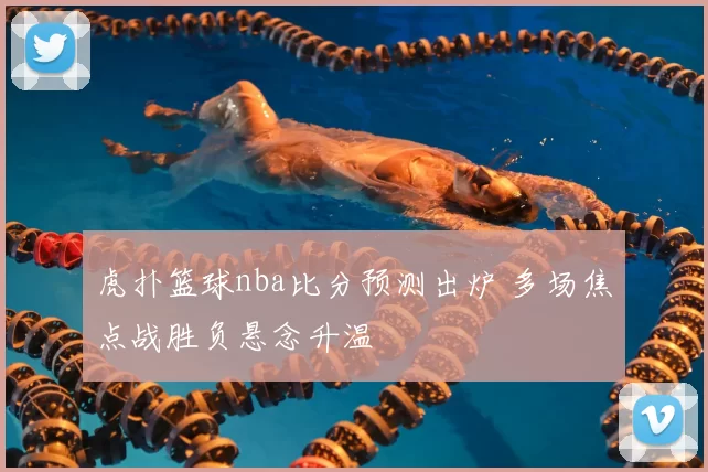 虎扑篮球nba比分预测出炉 多场焦点战胜负悬念升温