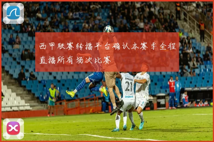西甲联赛转播平台确认本赛季全程直播所有场次比赛