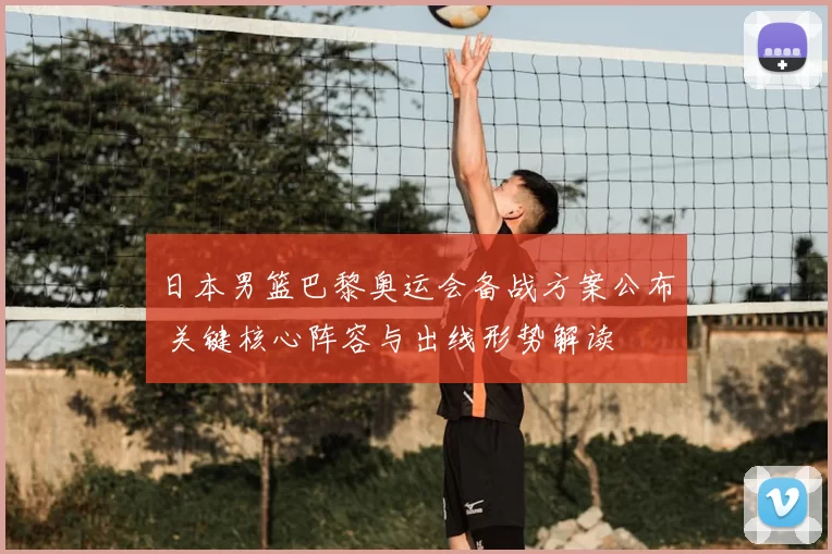 日本男篮巴黎奥运会备战方案公布 关键核心阵容与出线形势解读