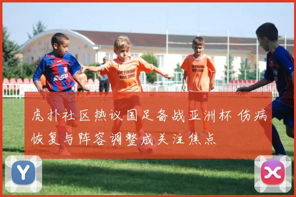 虎扑社区热议国足备战亚洲杯 伤病恢复与阵容调整成关注焦点