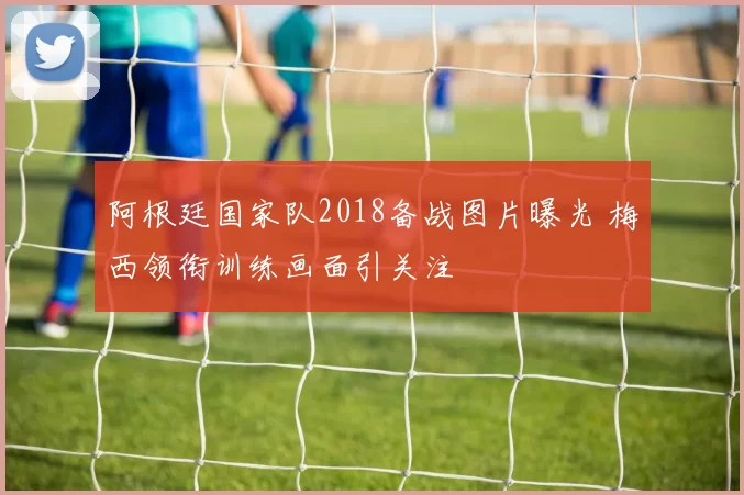 阿根廷国家队2018备战图片曝光 梅西领衔训练画面引关注