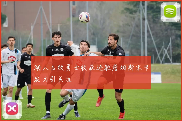 湖人击败勇士收获连胜詹姆斯末节发力引关注