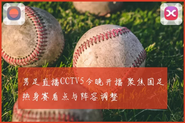 男足直播CCTV5今晚开播 聚焦国足热身赛看点与阵容调整