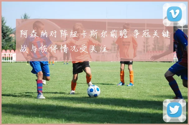 阿森纳对阵纽卡斯尔前瞻 争冠关键战与伤停情况受关注