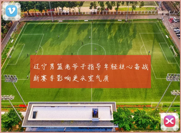 辽宁男篮老爷子指导年轻核心备战新赛季影响更衣室气质