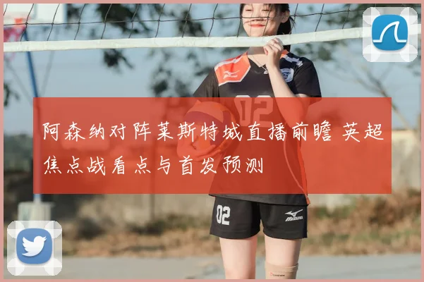 阿森纳对阵莱斯特城直播前瞻 英超焦点战看点与首发预测