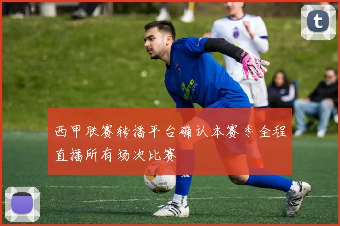 西甲联赛转播平台确认本赛季全程直播所有场次比赛