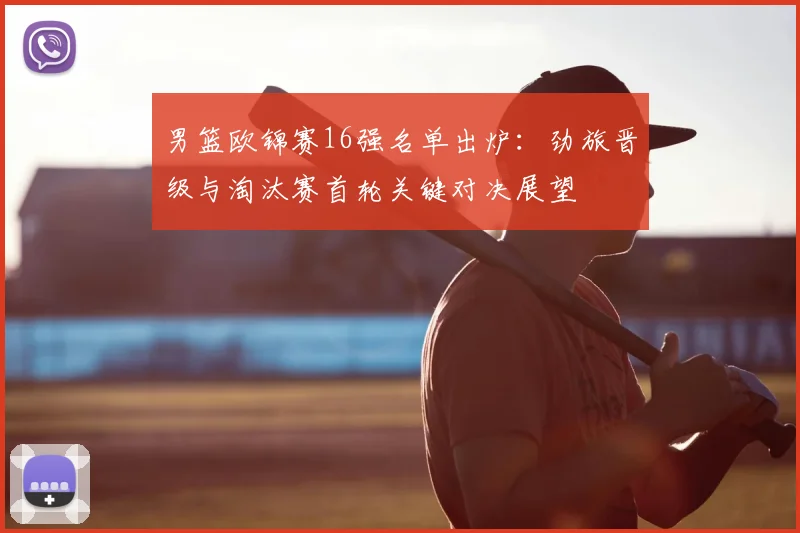 男篮欧锦赛16强名单出炉：劲旅晋级与淘汰赛首轮关键对决展望