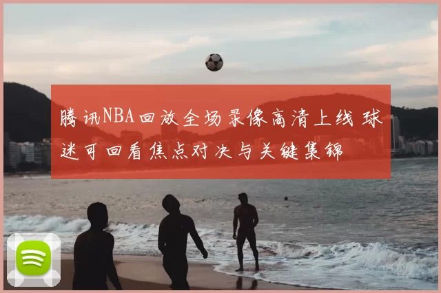 腾讯NBA回放全场录像高清上线 球迷可回看焦点对决与关键集锦