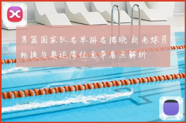 男篮国家队名单排名揭晓 新老球员轮换与奥运席位竞争看点解析