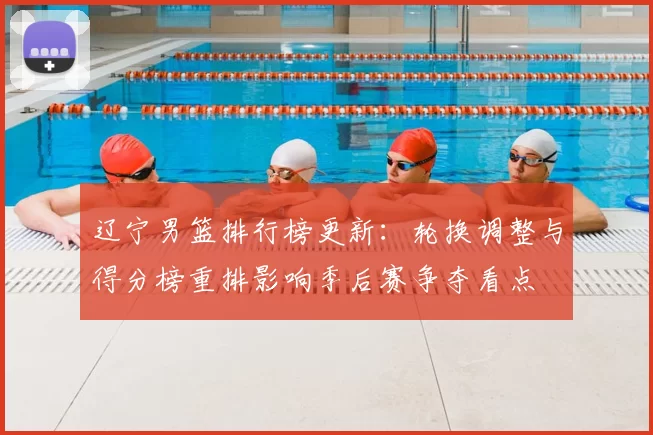 辽宁男篮排行榜更新：轮换调整与得分榜重排影响季后赛争夺看点