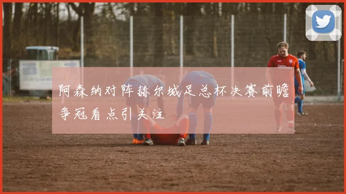 阿森纳对阵赫尔城足总杯决赛前瞻争冠看点引关注