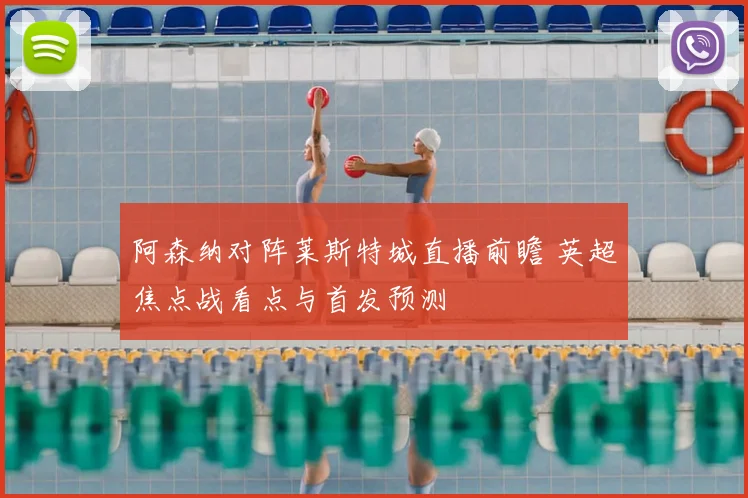 阿森纳对阵莱斯特城直播前瞻 英超焦点战看点与首发预测