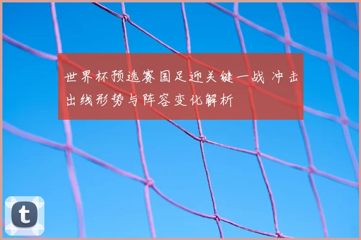 世界杯预选赛国足迎关键一战 冲击出线形势与阵容变化解析