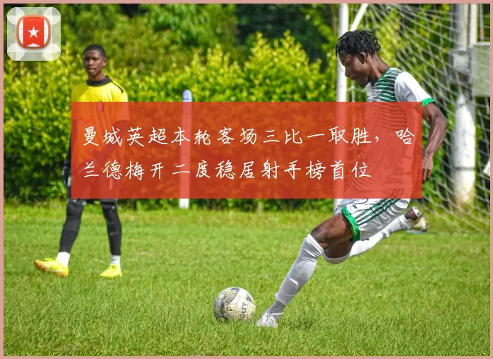 曼城英超本轮客场三比一取胜，哈兰德梅开二度稳居射手榜首位