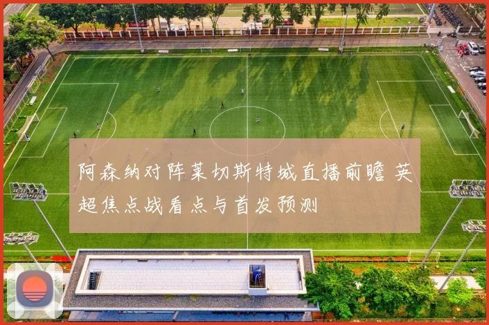 阿森纳对阵莱切斯特城直播前瞻 英超焦点战看点与首发预测