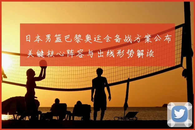 日本男篮巴黎奥运会备战方案公布 关键核心阵容与出线形势解读