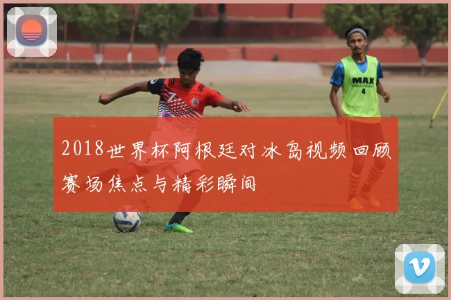 2018世界杯阿根廷对冰岛视频回顾赛场焦点与精彩瞬间