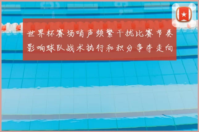 世界杯赛场哨声频繁干扰比赛节奏影响球队战术执行和积分争夺走向