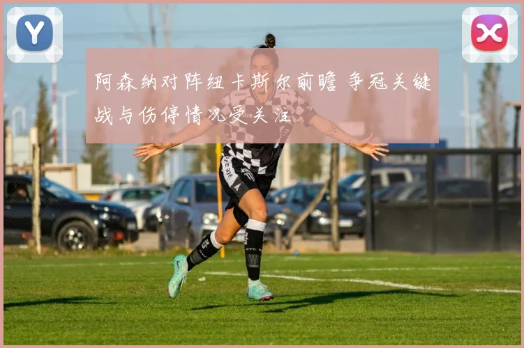 阿森纳对阵纽卡斯尔前瞻 争冠关键战与伤停情况受关注