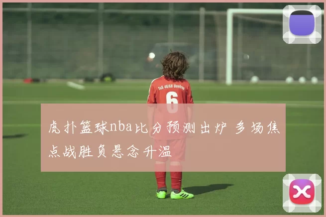 虎扑篮球nba比分预测出炉 多场焦点战胜负悬念升温