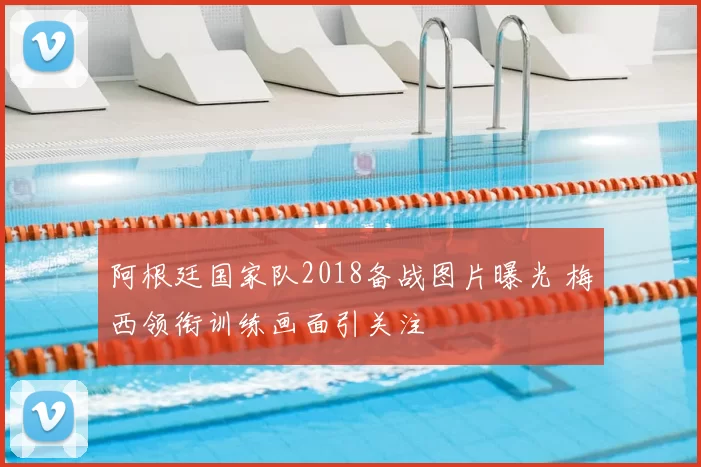 阿根廷国家队2018备战图片曝光 梅西领衔训练画面引关注