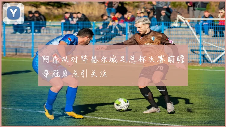 阿森纳对阵赫尔城足总杯决赛前瞻争冠看点引关注