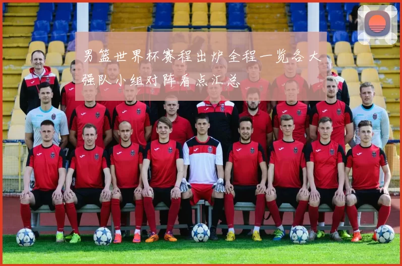 男篮世界杯赛程出炉全程一览各大强队小组对阵看点汇总