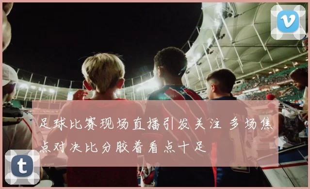 足球比赛现场直播引发关注 多场焦点对决比分胶着看点十足
