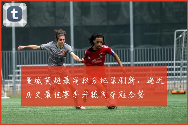 曼城英超最高积分纪录刷新，逼近历史最佳赛季并稳固夺冠态势